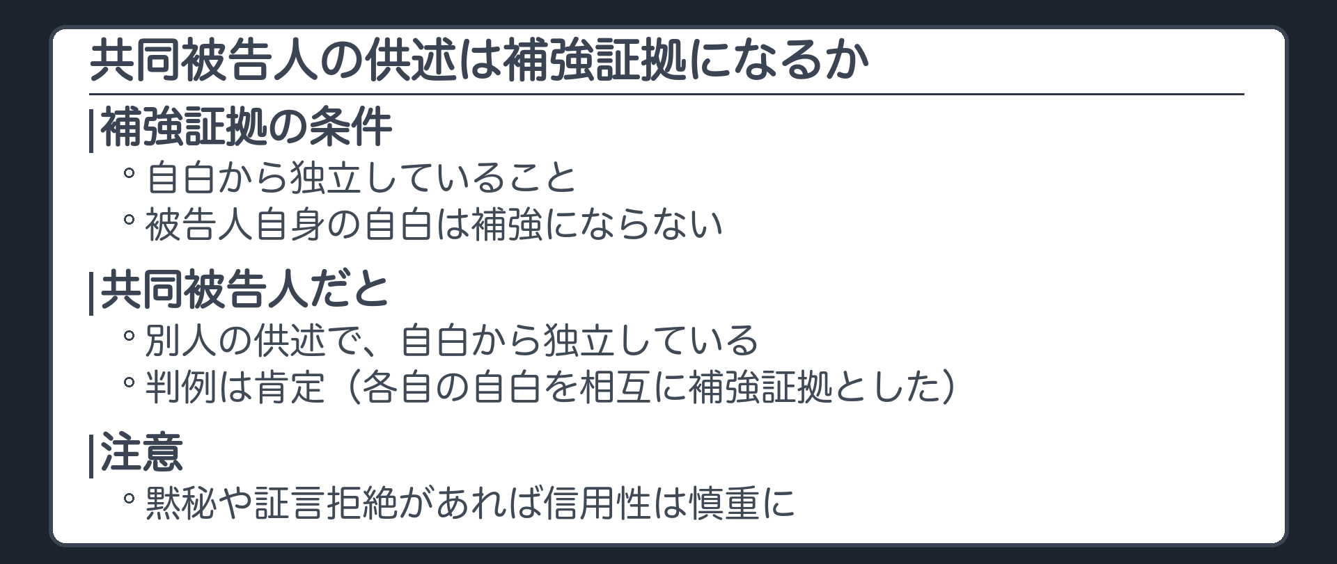 共同被告人の供述を補強証拠に使えるか。被告人自身の自白は補強にならないが、共同被告人の供述は別人の供述で自白から独立している。判例は肯定、各自の自白を相互に補強証拠とした。黙秘や証言拒絶があれば信用性は慎重に