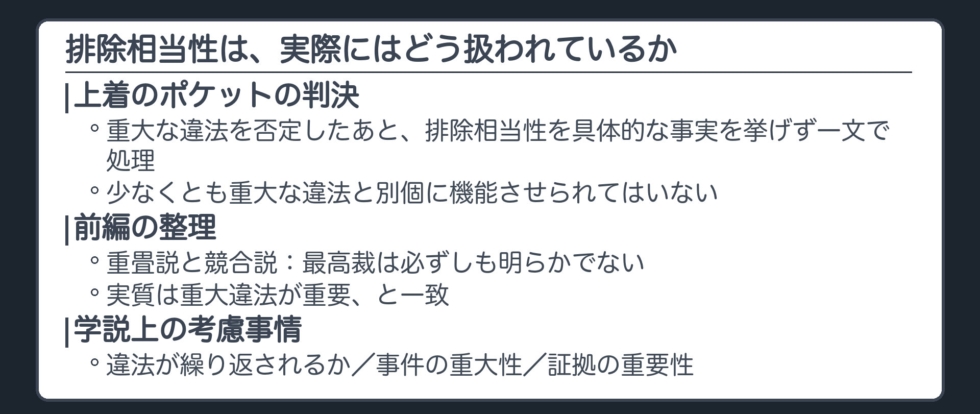 排除相当性の扱い。上着のポケットの判決は、重大な違法を否定したあと、排除相当性を具体的な事実を挙げず一文で処理。少なくとも重大な違法と別個に機能させられてはいない。前編の整理、重畳説と競合説、最高裁は必ずしも明らかでない、実質は重大違法が重要、と一致。学説上の考慮事情として、違法が繰り返されるか、事件の重大性、証拠の重要性