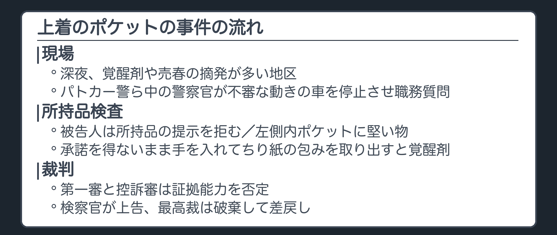 上着のポケットの事件の流れ。深夜、覚醒剤や売春の摘発が多い地区。パトカー警ら中の警察官が不審な動きの車を停止させ職務質問。被告人は所持品の提示を拒む。左側内ポケットに堅い物。承諾を得ないまま手を入れてちり紙の包みを取り出すと覚醒剤。第一審と控訴審は証拠能力を否定、検察官が上告、最高裁は破棄して差戻し