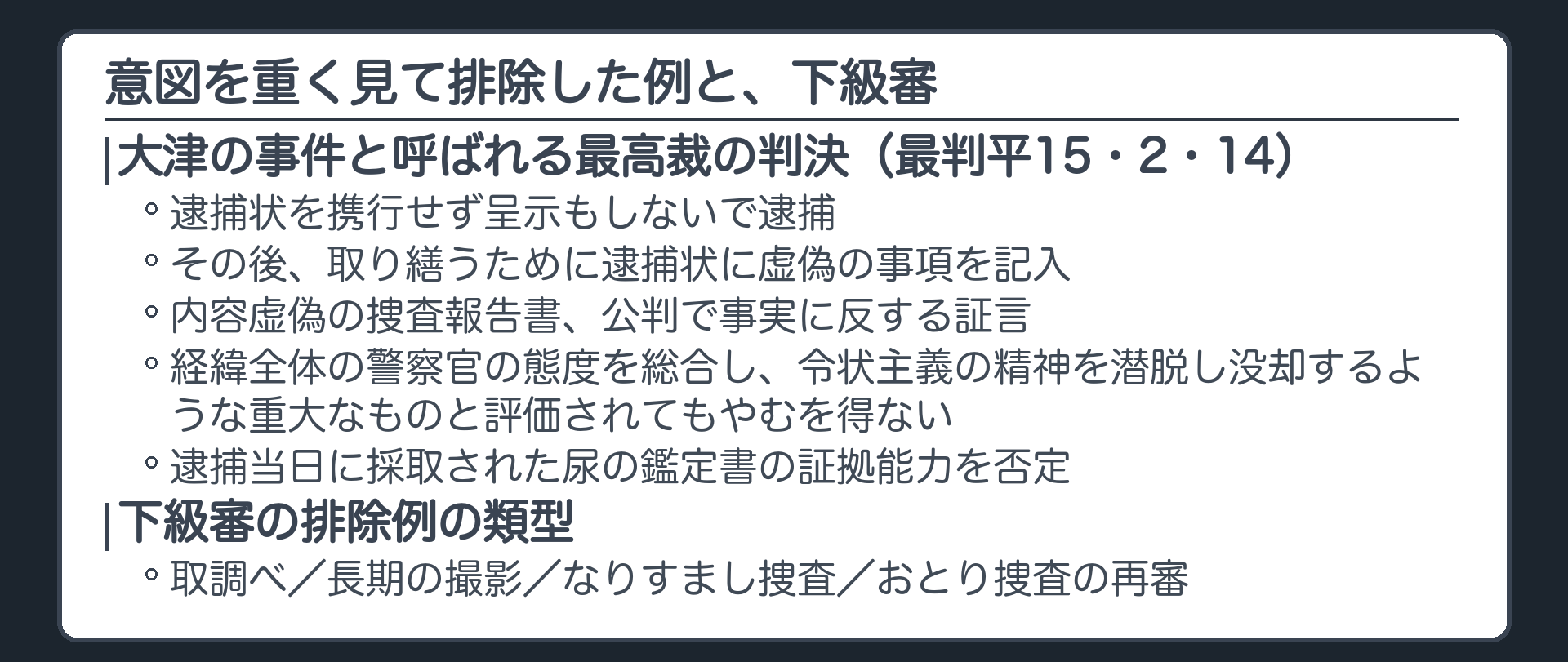 排除した例。大津の事件と呼ばれる最高裁の判決。逮捕状を携行せず呈示もしないで逮捕。その後、取り繕うために逮捕状に虚偽の事項を記入、内容虚偽の捜査報告書、公判で事実に反する証言。経緯全体の警察官の態度を総合し、令状主義の精神を潜脱し没却するような重大なものと評価されてもやむを得ないとし、逮捕当日に採取された尿の鑑定書の証拠能力を否定。最判平15・2・14。下級審の排除例の類型、取調べ、長期の撮影、なりすまし捜査、おとり捜査の再審