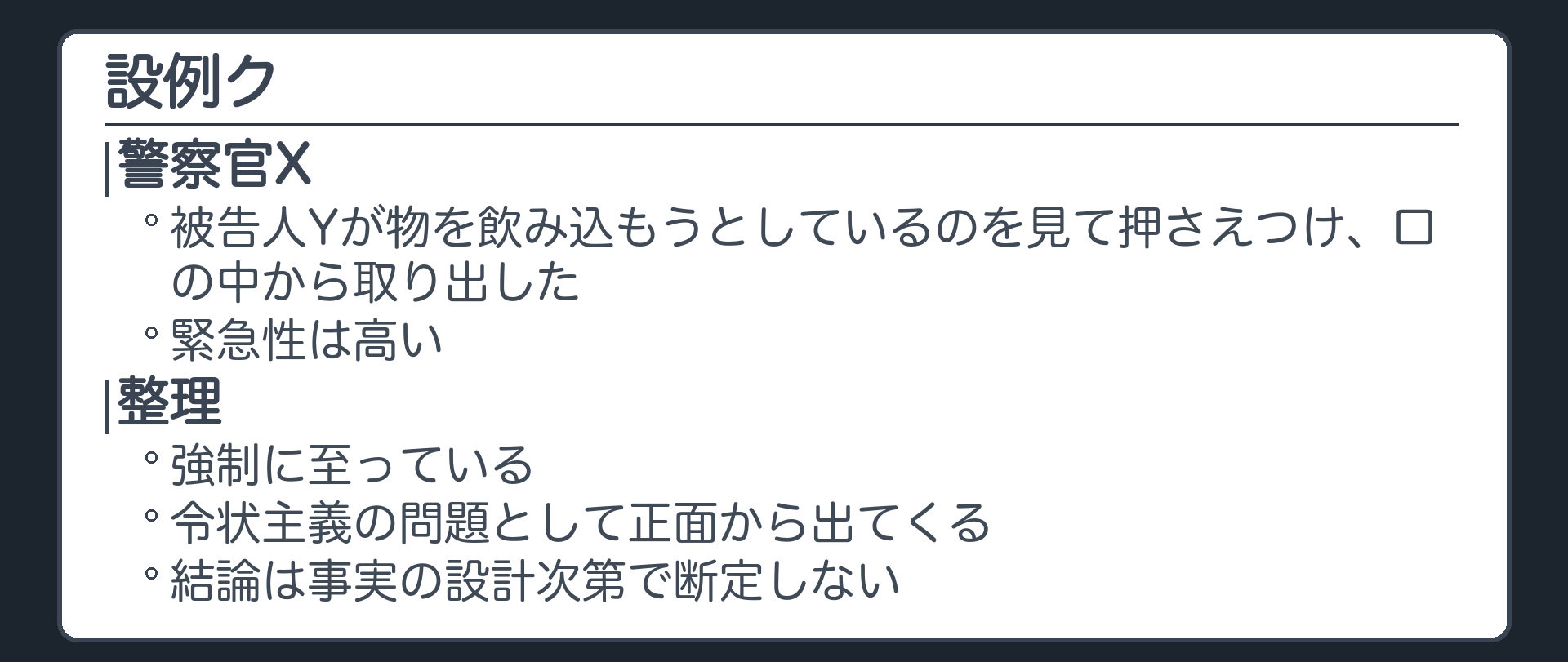 設例ク。警察官Xは、被告人Yが物を飲み込もうとしているのを見て押さえつけ、口の中から取り出した。緊急性は高い。強制に至っている。令状主義の問題として正面から出てくるが、結論は事実の設計次第で断定しない