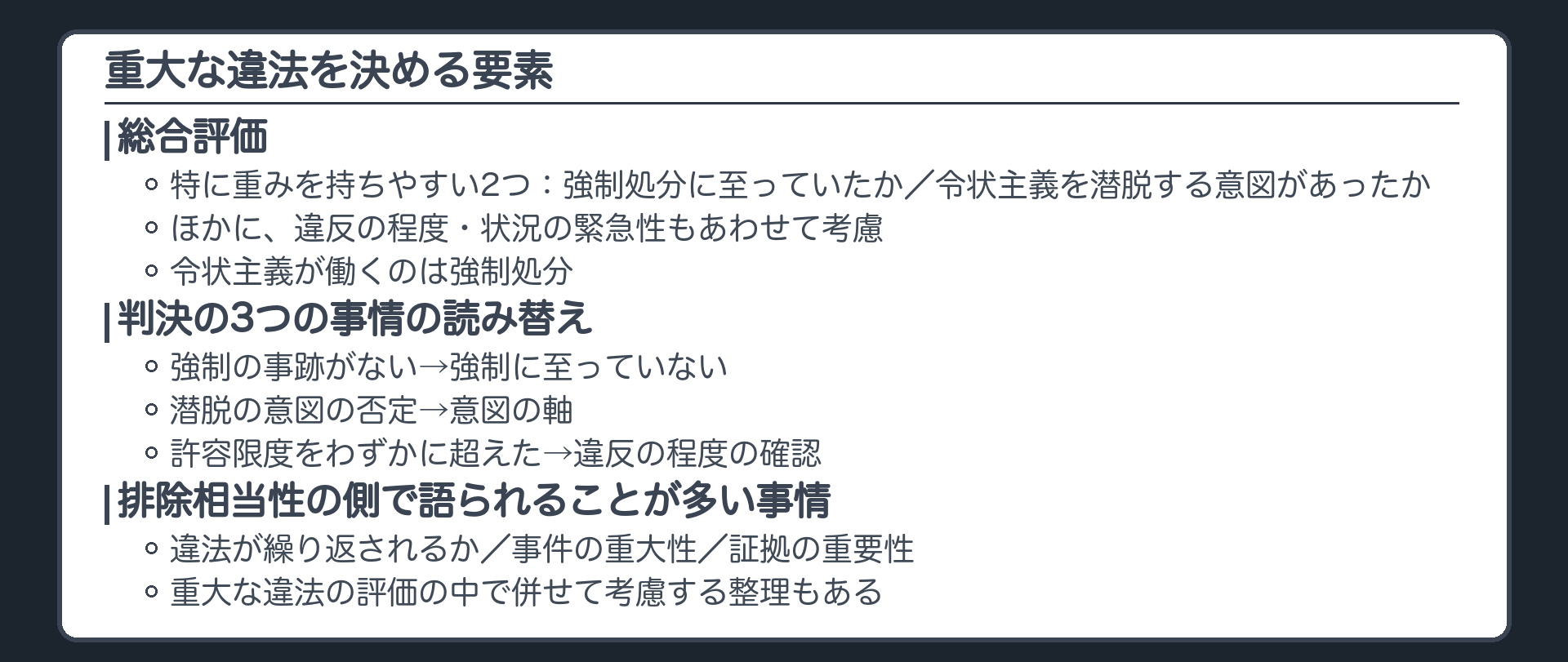 重大な違法の要素の地図。総合評価。特に重みを持ちやすい2つ、強制処分に至っていたか、令状主義を潜脱する意図があったか。ほかに、違反の程度、状況の緊急性もあわせて考慮。令状主義が働くのは強制処分。判決の3つの事情の読み替え、強制の事跡がないは強制に至っていないに、潜脱の意図の否定は意図の軸に、許容限度をわずかに超えたは違反の程度の確認に。排除相当性の側で語られることが多い事情として、違法が繰り返されるか、事件の重大性、証拠の重要性。重大な違法の評価の中で併せて考慮する整理もある