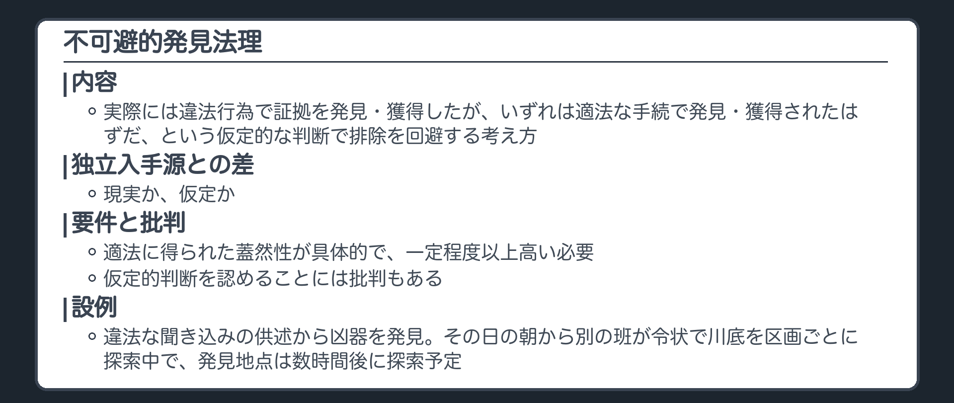 不可避的発見法理。実際には違法行為で証拠を発見・獲得したが、いずれは適法な手続で発見・獲得されたはずだという仮定的な判断で証拠排除を回避する考え方。独立入手源との差は現実か仮定か。適法に得られた蓋然性が具体的で一定程度以上高い必要がある。仮定的判断を認めることには批判もある。設例＝違法な聞き込みで得た供述から凶器を発見、その日の朝から別の班が令状で川底の探索を区画ごとに進め、発見地点は数時間後に探索予定