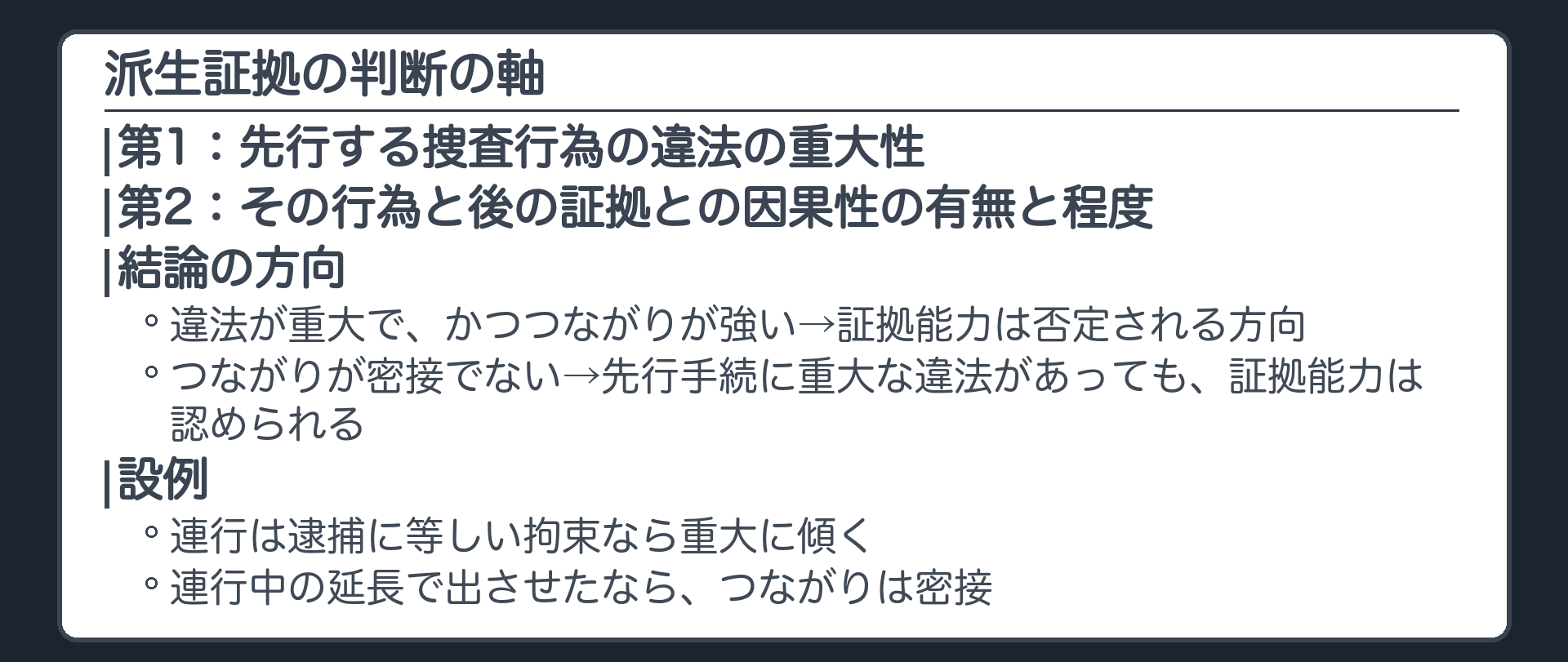 派生証拠の判断の軸。第1に、先行する捜査行為の違法の重大性。第2に、その行為と後の証拠との因果性の有無と程度。違法が重大で、かつつながりが強ければ、証拠能力は否定される方向。つながりが密接でなければ、先行手続に重大な違法があっても、証拠能力は認められる。設例では、連行は逮捕に等しい拘束なら重大に傾き、連行中の延長で出させたならつながりは密接