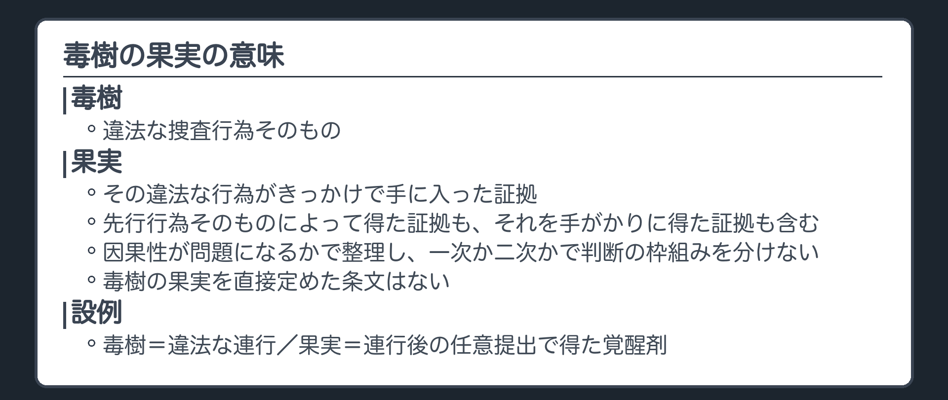 毒樹の果実の意味。毒樹＝違法な捜査行為そのもの。果実＝その違法な行為がきっかけで手に入った証拠。先行行為そのものによって得た証拠も、それを手がかりに得た証拠も含む。因果性が問題になるかで整理し、一次か二次かで判断の枠組みを分けない。毒樹の果実を直接定めた条文はない。設例では、違法な連行が毒樹、連行後の任意提出で得た覚醒剤が果実