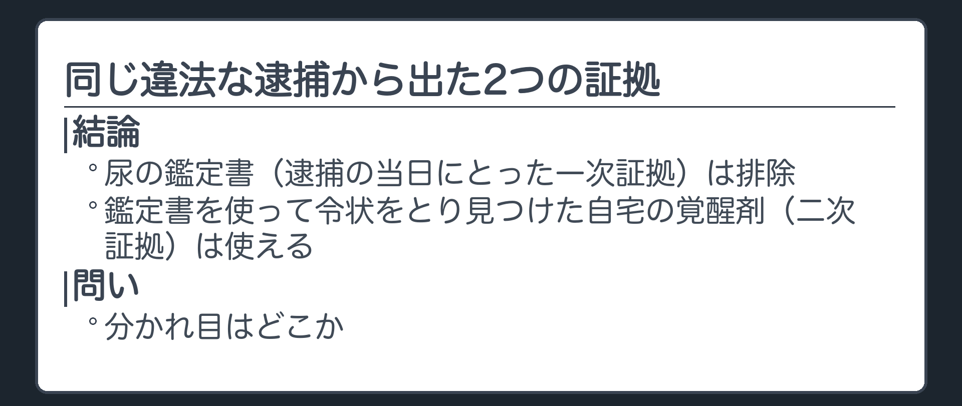 同じ違法な逮捕から2つの証拠が出た。尿の鑑定書（逮捕の当日にとった一次証拠）は排除、その鑑定書を使って令状をとり見つけた自宅の覚醒剤（二次証拠）は使える。分かれ目はどこか