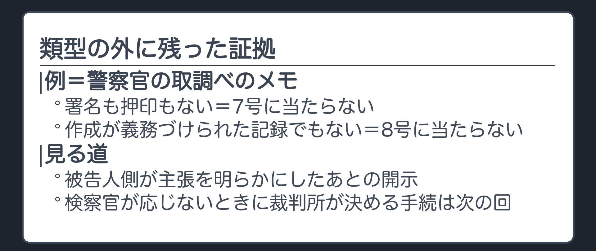 類型の外に残った証拠。例＝警察官が取調べのときに自分の覚えのために取ったメモ（署名も押印もないので7号に当たらず・作成が義務づけられた記録でもないので8号に当たらない）。見る道＝被告人側が主張を明らかにしたあとの開示。検察官が応じないときに裁判所が決める手続は次の回