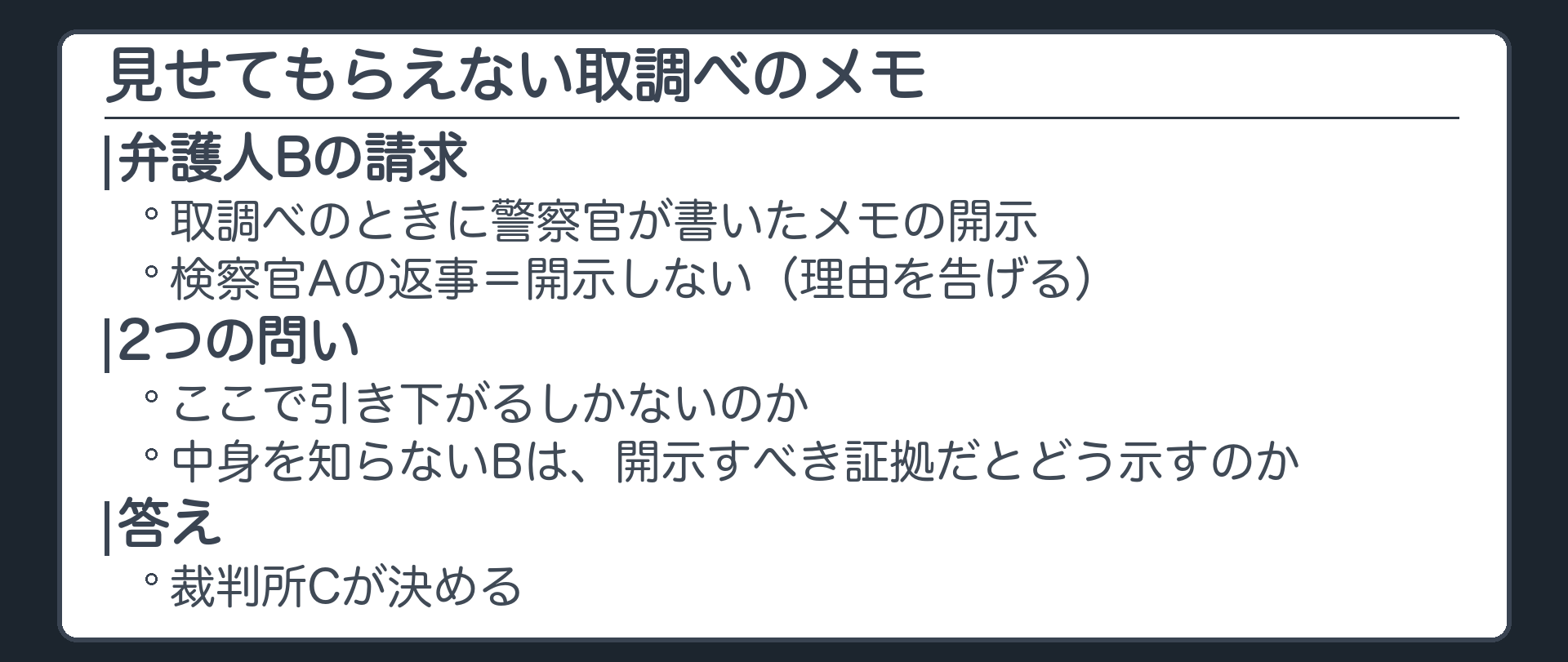 弁護人Bが、取調べのときに警察官が書いたメモの開示を請求。検察官Aは「開示しない」と理由を告げる。ここで引き下がるしかないのか。中身を知らない弁護人は、開示すべき証拠だとどう示すのか。答え＝裁判所Cが決める