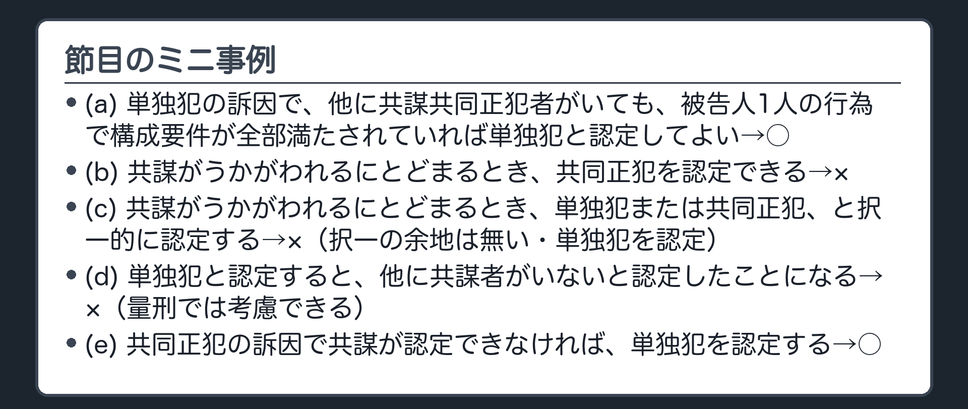 節目のミニ事例。(a)単独犯の訴因で、他に共謀共同正犯者がいても、被告人1人の行為で構成要件が全部満たされていれば単独犯と認定してよい→○／(b)共謀がうかがわれるにとどまるとき、共同正犯を認定できる→×／(c)共謀がうかがわれるにとどまるとき、単独犯または共同正犯、と択一的に認定する→×（択一の余地は無い・単独犯を認定）／(d)単独犯と認定すると、他に共謀者がいないと認定したことになる→×（量刑では考慮できる）／(e)共同正犯の訴因で共謀が認定できなければ、単独犯を認定する→○