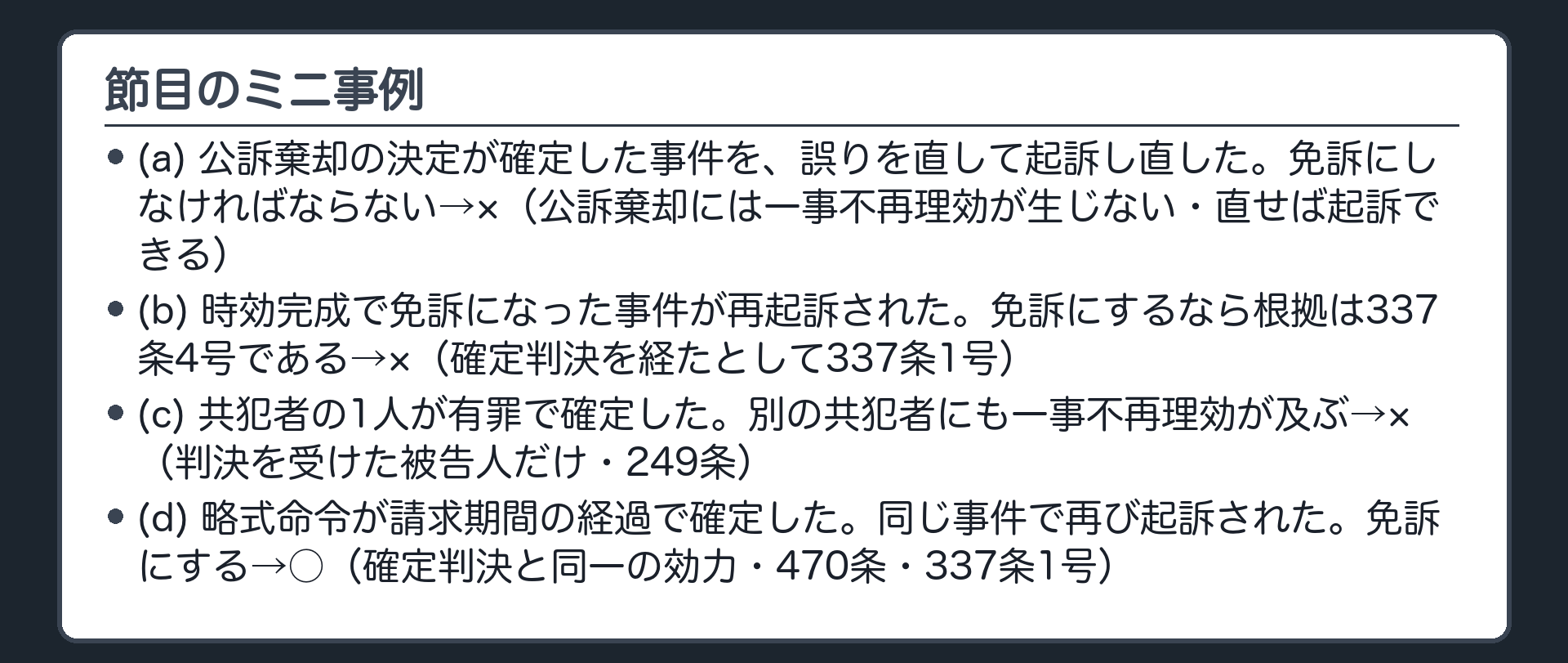 節目のミニ事例。(a)公訴棄却の決定が確定した事件を、誤りを直して起訴し直した。免訴にしなければならない→×（公訴棄却には一事不再理効が生じない・直せば起訴できる）。(b)時効完成で免訴になった事件が再起訴された。免訴にするなら根拠は337条4号である→×（確定判決を経たとして337条1号）。(c)共犯者の1人が有罪で確定した。別の共犯者にも一事不再理効が及ぶ→×（判決を受けた被告人だけ・249条）。(d)略式命令が請求期間の経過で確定した。同じ事件で再び起訴された。免訴にする→○（確定判決と同一の効力・470条・337条1号）