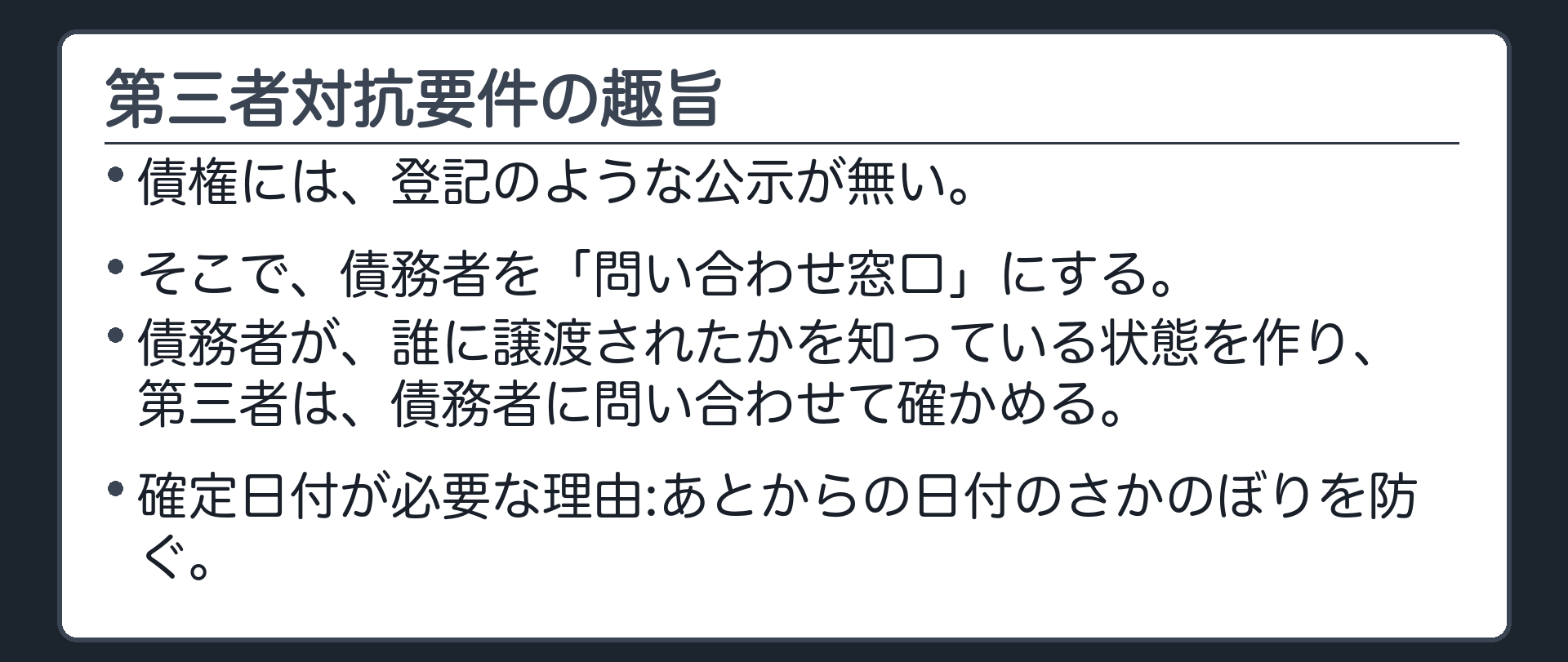 第三者対抗要件の趣旨。債権には登記のような公示が無い。そこで債務者を「問い合わせ窓口」にする。債務者が、誰に譲渡されたかを知っている状態を作り、第三者は債務者に問い合わせて確かめる。確定日付が必要な理由=あとからの日付のさかのぼりを防ぐ。