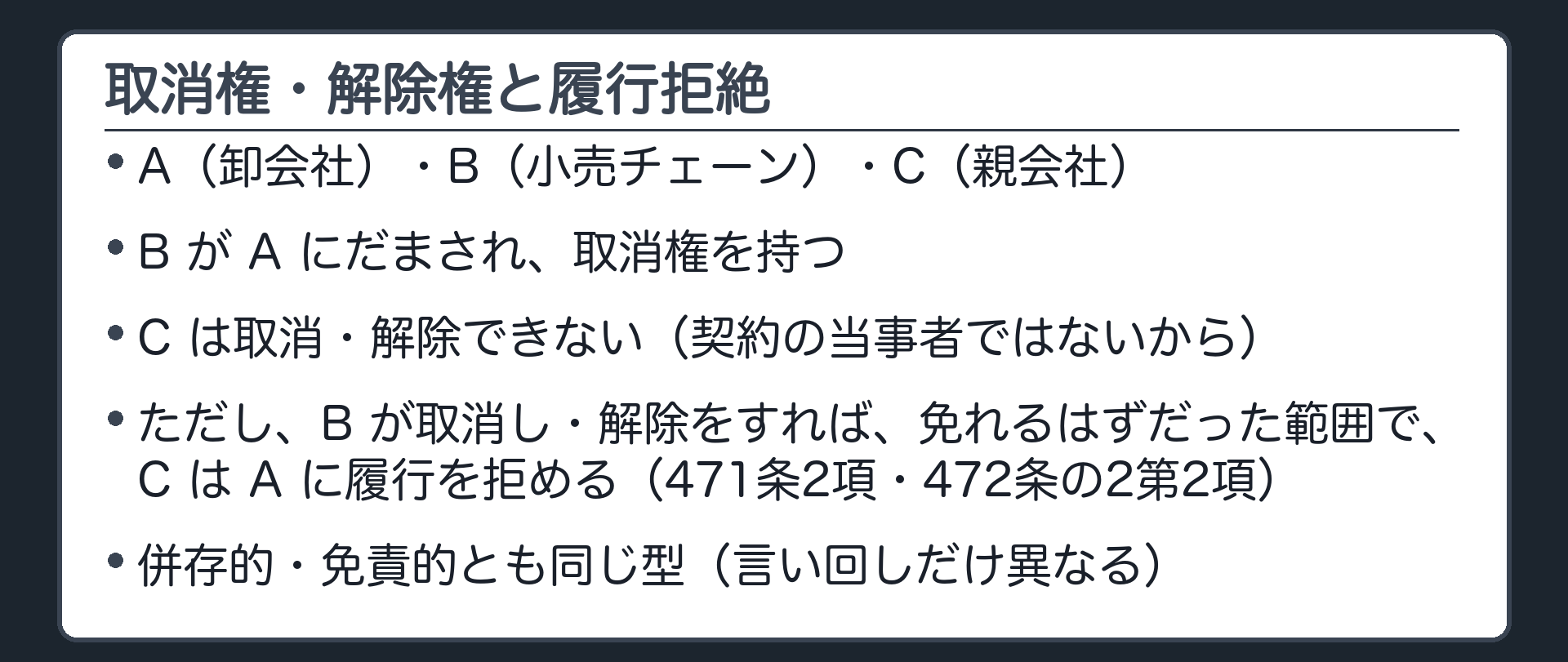 取消権・解除権と履行拒絶。債権者A=卸会社、債務者B=小売チェーン、引受人C=親会社。Bが卸会社にだまされて契約し、取消権を持つ。Cは、契約の当事者ではないので、自分では取り消せない・解除もできない。ただし、Bが取消権・解除権を行使すれば債務を免れる限度で、CはAに対して履行を拒める(471条2項)。免責的債務引受でも同じ(472条の2第2項)。条文の言い回し=471条2項「これらの権利の行使によって債務者がその債務を免れるべき限度」、472条の2第2項「免責的債務引受がなければこれらの権利の行使によって債務者がその債務を免れることができた限度」。言い回しは違うが、中身は同じ(Bが取消し・解除をすれば消えたはずの範囲で履行を拒める)。