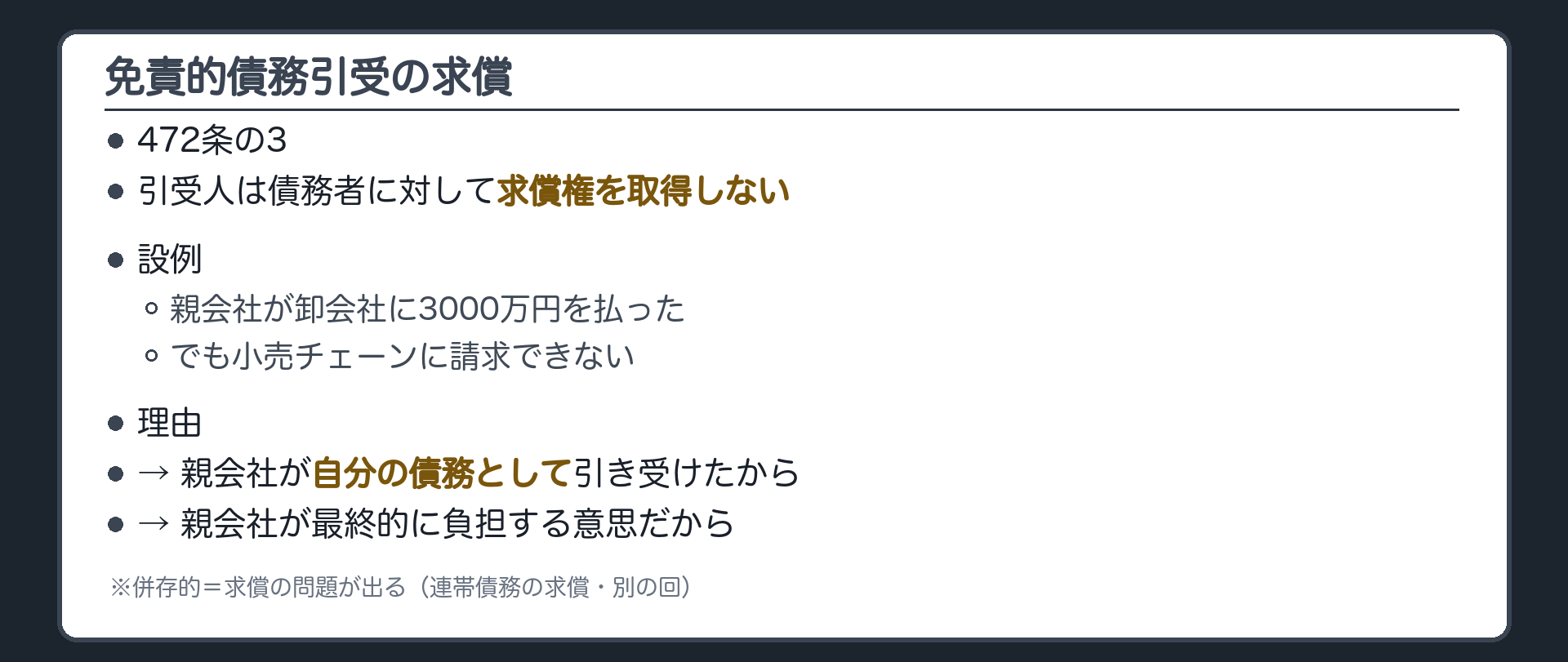 免責的債務引受の求償。引受前=A卸会社→B小売チェーン 3000万円。免責的引受後=A→C親会社 3000万円。Cが3000万円をAに払っても、C→B(求償)は取得しない(472条の3)。理由=Cは自分の債務として引き受け、費用を最終的に自分が負担する意思だから。併存的=BとCは連帯→Cが弁済すれば求償の問題が出る(連帯債務の求償・別の回)。