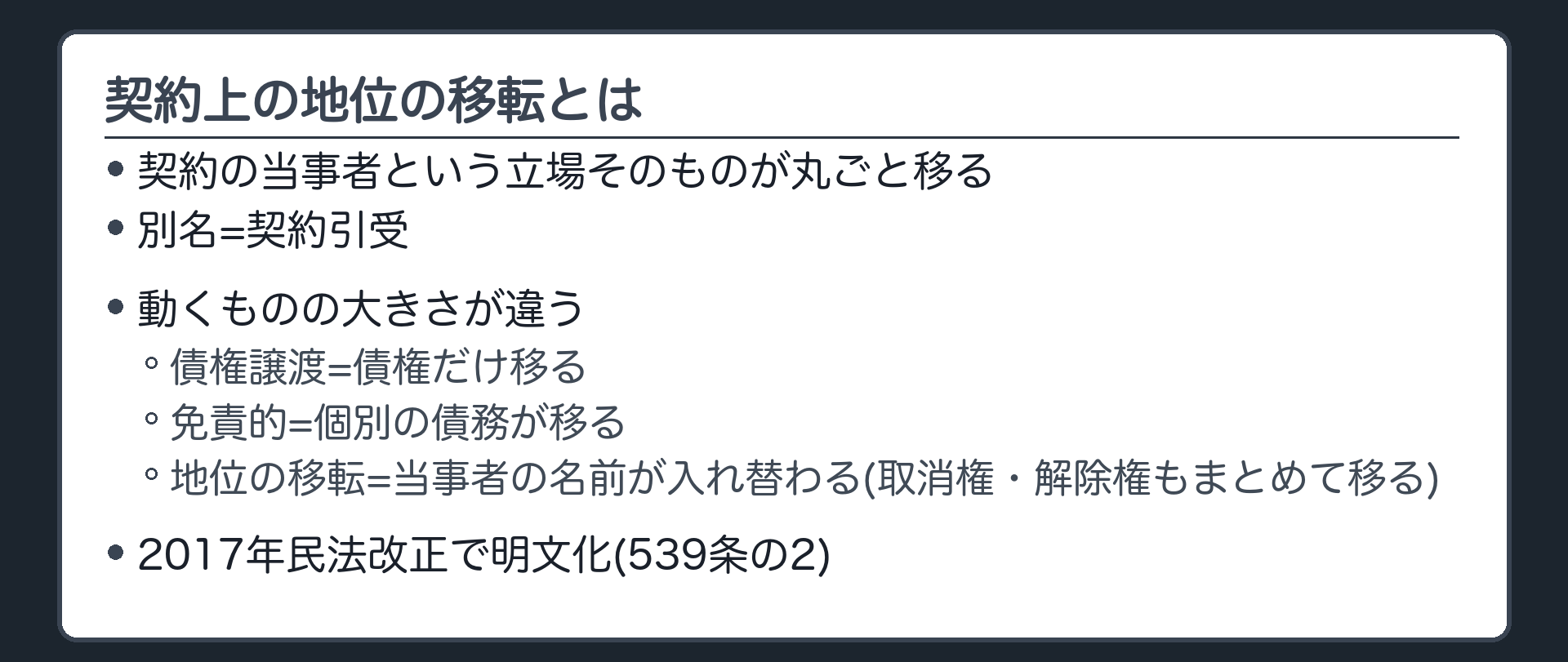 契約上の地位の移転とは。契約の当事者という立場そのものが、譲渡人から譲受人に丸ごと渡る(別名=契約引受)。債権譲渡=個別の債権が移る。免責的債務引受=個別の債務が移る。契約上の地位の移転=契約の当事者の名前が入れ替わる。2017年の民法改正で明文化(539条の2)。