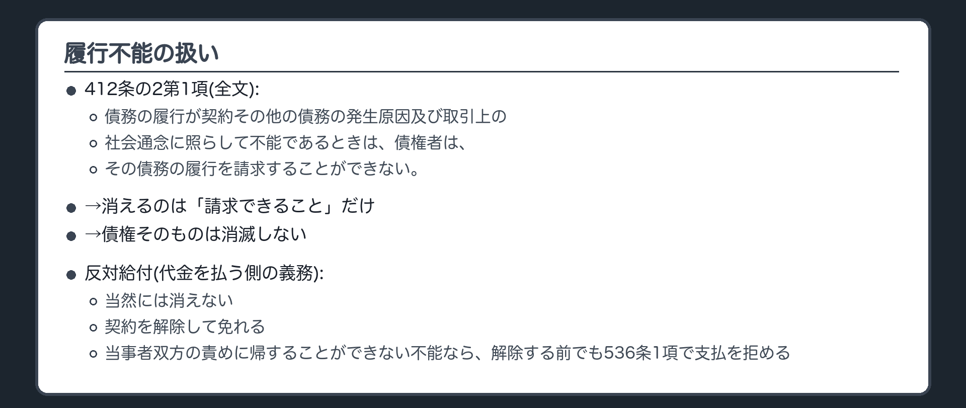 履行不能の扱い。412条の2第1項=債務の履行が契約その他の債務の発生原因及び取引上の社会通念に照らして不能であるときは、債権者は、その債務の履行を請求することができない。→消えるのは「請求できること」だけ。債権そのものは消滅しない。反対給付(代金を払う側の義務)は当然には消えない→契約を解除して免れる(双方に責めがない不能なら、解除前でも536条1項で支払を拒める)。損害賠償への転化は別の回で見た。