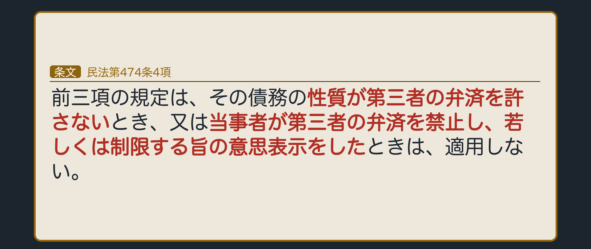 474条4項=前三項の規定は、その債務の性質が第三者の弁済を許さないとき、又は当事者が第三者の弁済を禁止し、若しくは制限する旨の意思表示をしたときは、適用しない。①債務の性質=債務者本人でなければ意味がない給付(例=特定の画家に自分の肖像画を描いてもらう債務)②当事者の特約=契約で「第三者の弁済は認めない」と決めた。「適用しない」=1項の原則も働かない。