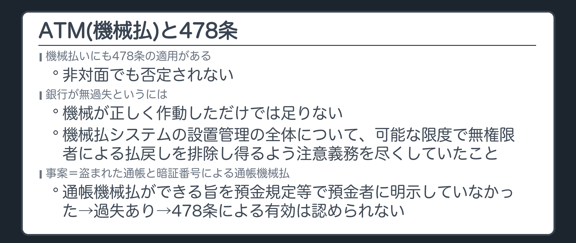 ATMと478条。機械払いにも478条の適用がある(非対面でも否定されない)。銀行が無過失というには、機械が正しく作動しただけでは足りず、機械払システムの設置管理の全体について、可能な限度で無権限者による払戻しを排除し得るよう注意義務を尽くしていたことを要する。事案=盗まれた通帳と暗証番号による通帳機械払。銀行は、通帳機械払ができる旨を預金規定等で預金者に明示していなかった→過失あり→478条による有効は認められない。