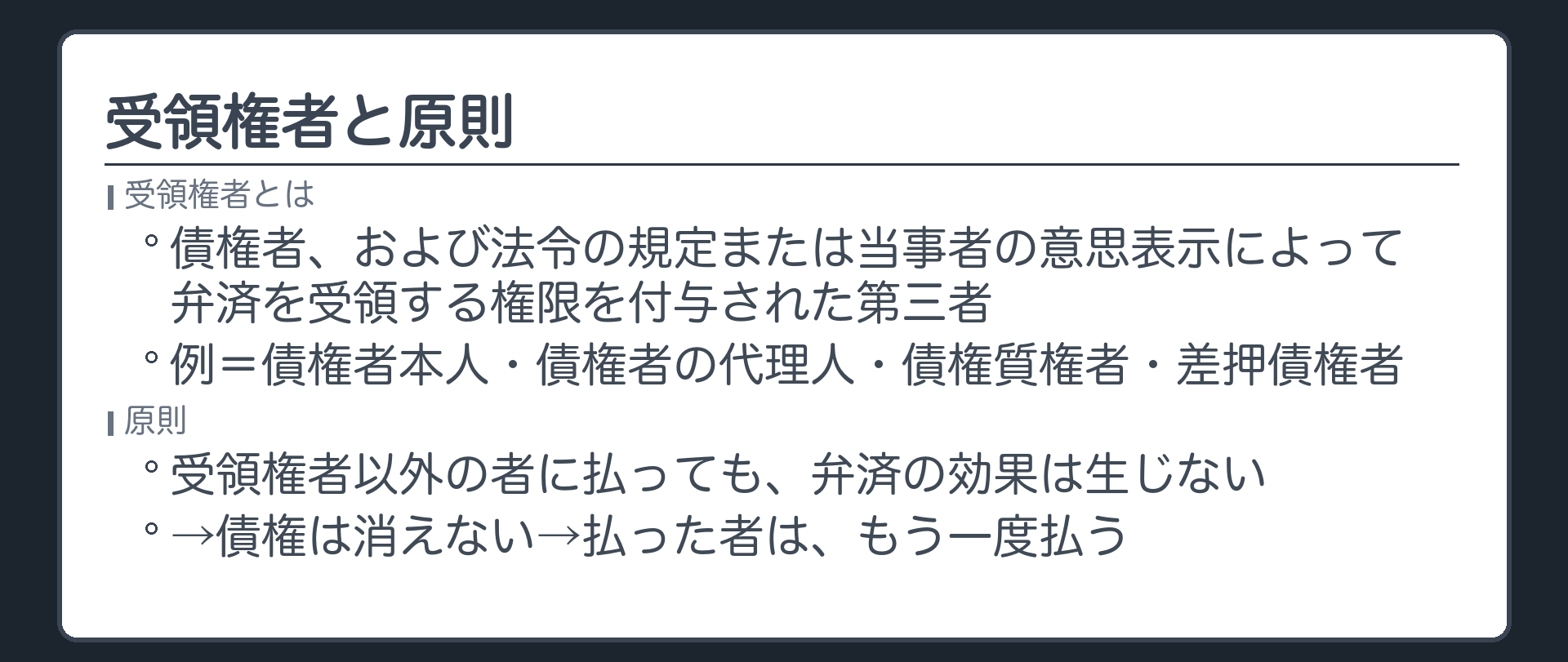 受領権者=債権者、および法令の規定または当事者の意思表示によって弁済を受領する権限を付与された第三者。例=債権者本人・債権者の代理人・債権質権者・差押債権者。原則=受領権者以外の者に払っても、弁済の効果は生じない→債権は消えない→払った者は、もう一度払う。
