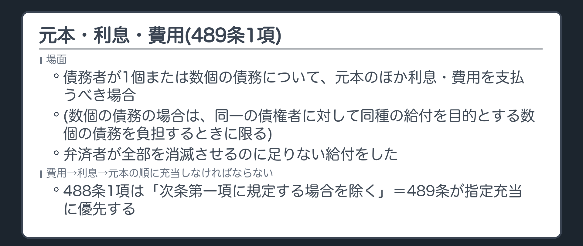 489条1項。債務者が1個または数個の債務について元本のほか利息・費用を支払うべき場合(数個の債務の場合は、同一の債権者に対して同種の給付を目的とする数個の債務を負担するときに限る)で、弁済者が全部を消滅させるのに足りない給付をしたときは、費用→利息→元本の順に充当しなければならない。488条1項は「次条第一項に規定する場合を除く」=489条が指定充当に優先する。