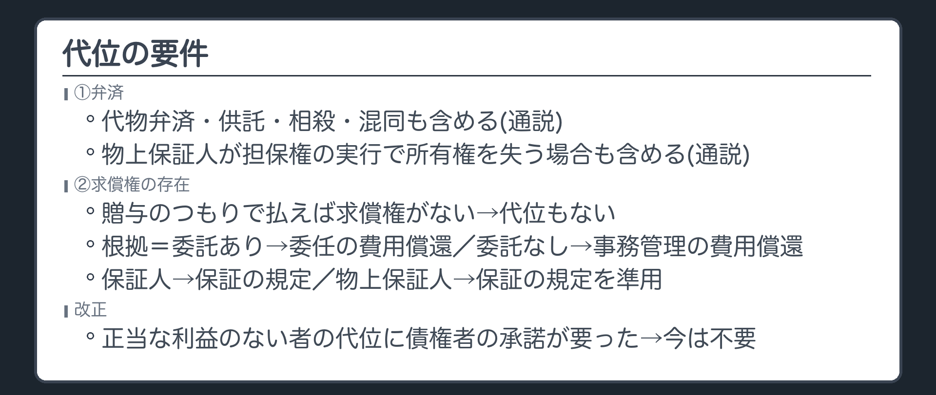 要件。①弁済(代物弁済・供託・相殺・混同・物上保証人が担保権の実行で所有権を失う場合も、通説は含める)②求償権の存在(贈与のつもりで払えば求償権がないので代位もない)。求償権の根拠=委託あり(委任の費用償還)・委託なし(事務管理の費用償還)・保証人・物上保証人。改正=正当な利益のない者の代位には債権者の承諾が要ったが、今は不要。